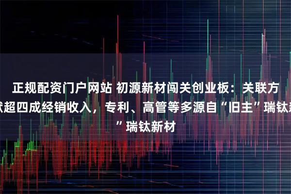 正规配资门户网站 初源新材闯关创业板：关联方贡献超四成经销收入，专利、高管等多源自“旧主”瑞钛新材