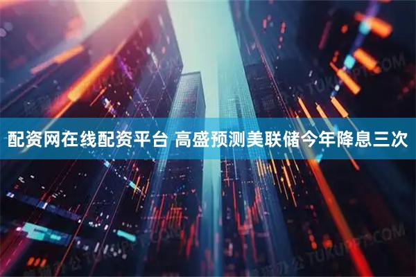 配资网在线配资平台 高盛预测美联储今年降息三次