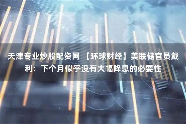 天津专业炒股配资网 【环球财经】美联储官员戴利：下个月似乎没有大幅降息的必要性