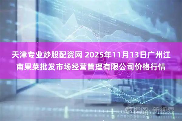 天津专业炒股配资网 2025年11月13日广州江南果菜批发市场经营管理有限公司价格行情