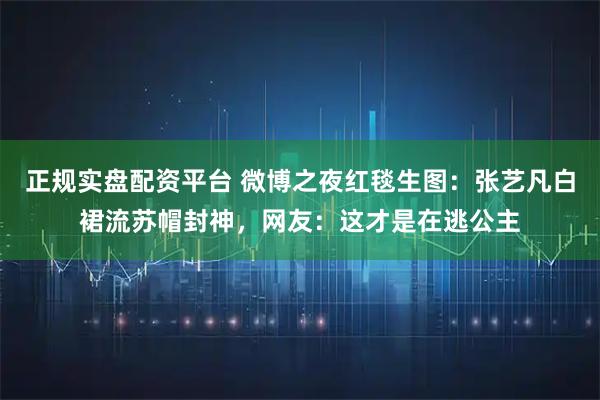 正规实盘配资平台 微博之夜红毯生图：张艺凡白裙流苏帽封神，网友：这才是在逃公主