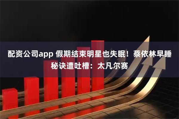 配资公司app 假期结束明星也失眠！蔡依林早睡秘诀遭吐槽：太凡尔赛