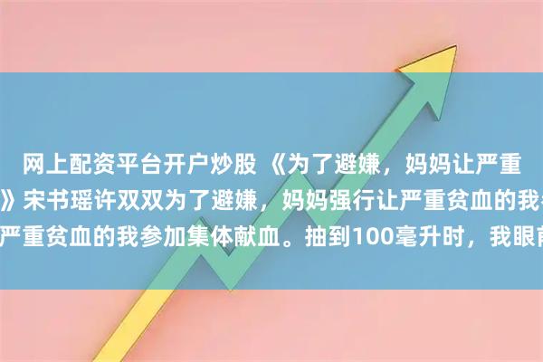 网上配资平台开户炒股 《为了避嫌，妈妈让严重贫血的我参加集体献血》宋书瑶许双双为了避嫌，妈妈强行让严重贫血的我参加集体献血。抽到100毫升时，我眼前一阵发黑。