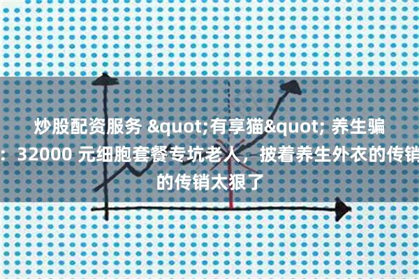炒股配资服务 "有享猫" 养生骗局曝光：32000 元细胞套餐专坑老人，披着养生外衣的传销太狠了